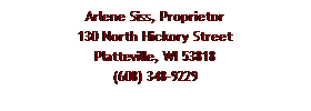 Text Box: Arlene Siss, Proprietor
130 North Hickory Street
Platteville, WI 53818
(608) 348-9229
 
 
 
