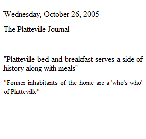 Text Box: Wednesday, October 26, 2005
The Platteville Journal 

"Platteville bed and breakfast serves a side of history along with meals"
"Former inhabitants of the home are a 'who's who' of Platteville"

